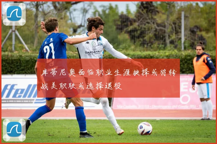 库蒂尼奥面临职业生涯抉择或将转战美职联或选择退役