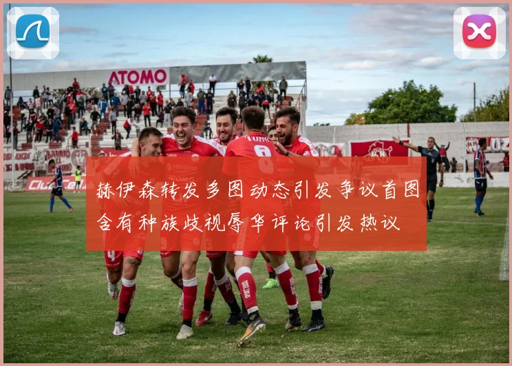 赫伊森转发多图动态引发争议首图含有种族歧视辱华评论引发热议