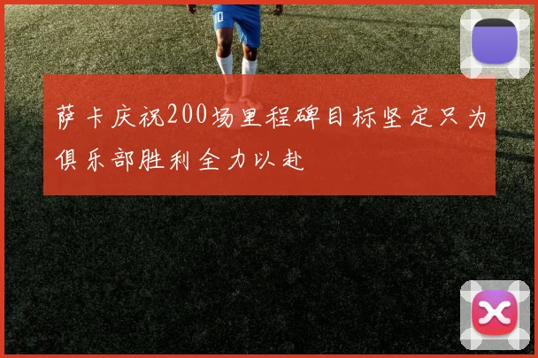 萨卡庆祝200场里程碑目标坚定只为俱乐部胜利全力以赴