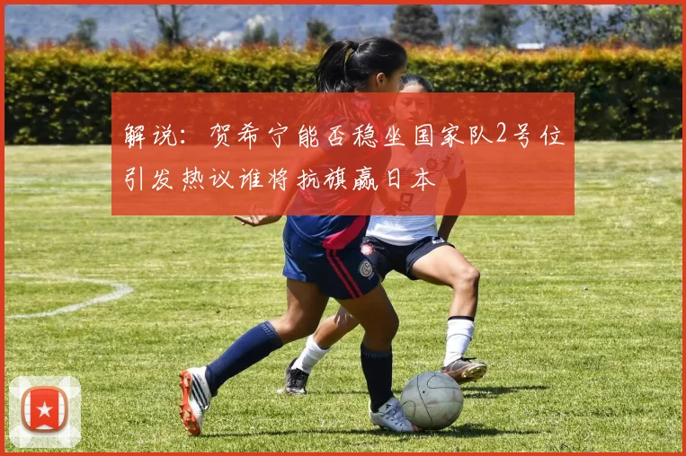解说：贺希宁能否稳坐国家队2号位引发热议谁将抗旗赢日本