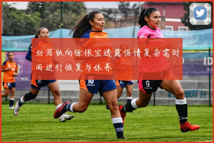 刘若钒向徐根宝透露伤情复杂需时间进行恢复与休养