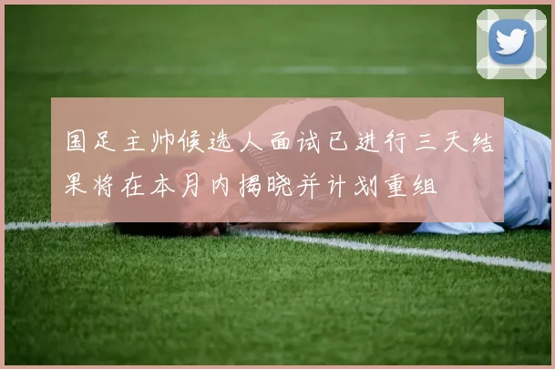 国足主帅候选人面试已进行三天结果将在本月内揭晓并计划重组