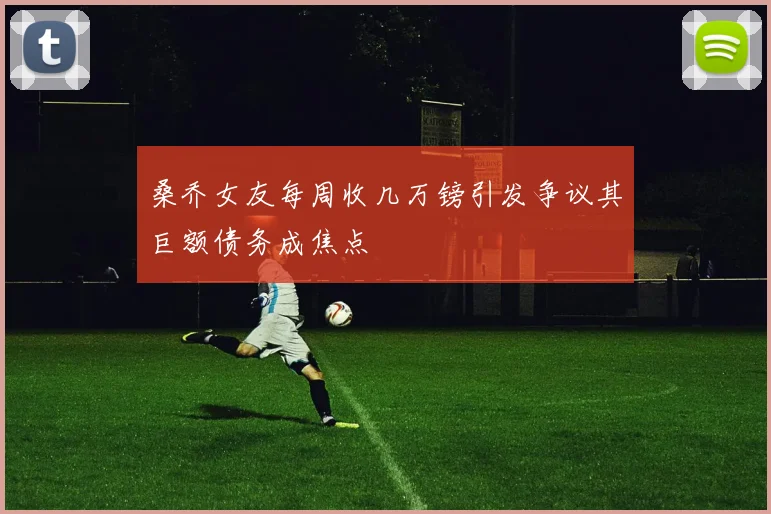桑乔女友每周收几万镑引发争议其巨额债务成焦点