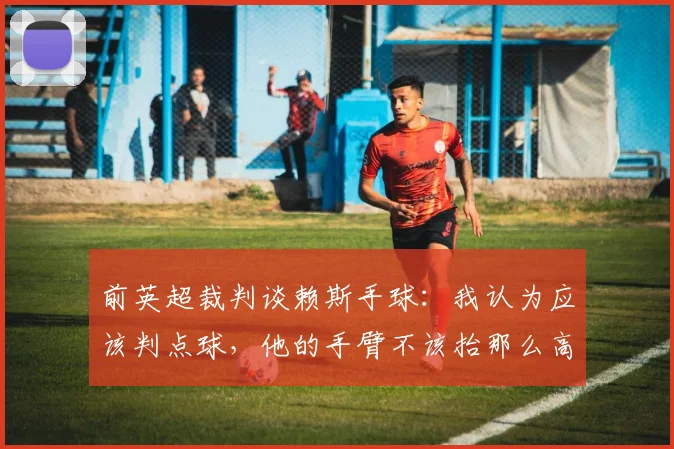 前英超裁判谈赖斯手球：我认为应该判点球，他的手臂不该抬那么高
