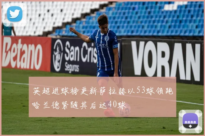 英超进球榜更新萨拉赫以53球领跑哈兰德紧随其后达40球