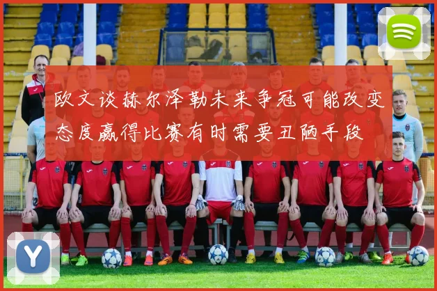 欧文谈赫尔泽勒未来争冠可能改变态度赢得比赛有时需要丑陋手段