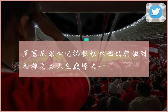 罗塞尼尔回忆执教切尔西的骄傲时刻称之为人生巅峰之一