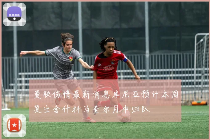 曼联伤情最新消息库尼亚预计本周复出舍什科马奎尔月中归队