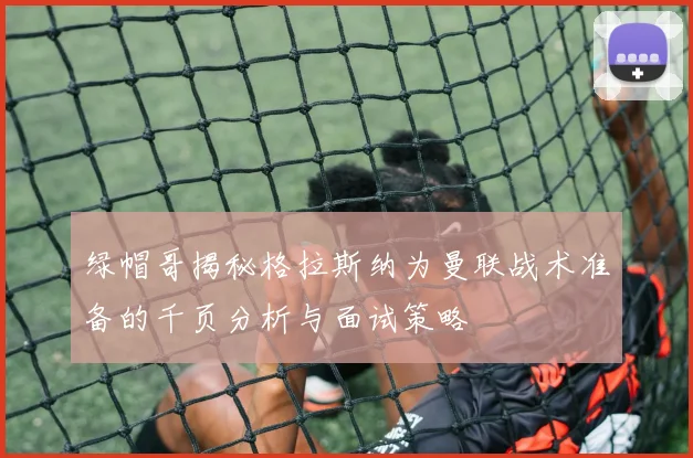 绿帽哥揭秘格拉斯纳为曼联战术准备的千页分析与面试策略