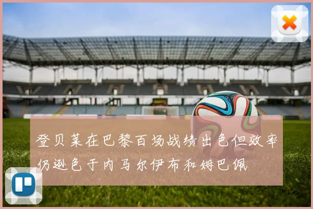 登贝莱在巴黎百场战绩出色但效率仍逊色于内马尔伊布和姆巴佩