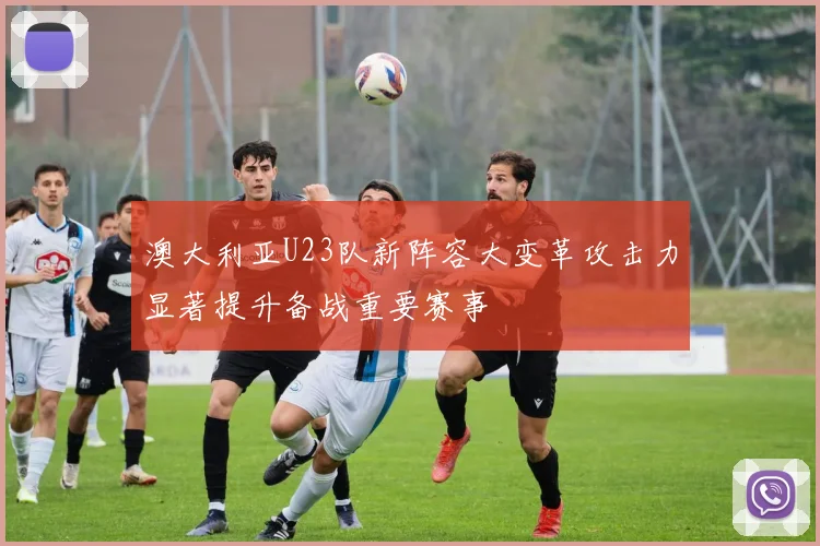 澳大利亚U23队新阵容大变革攻击力显著提升备战重要赛事