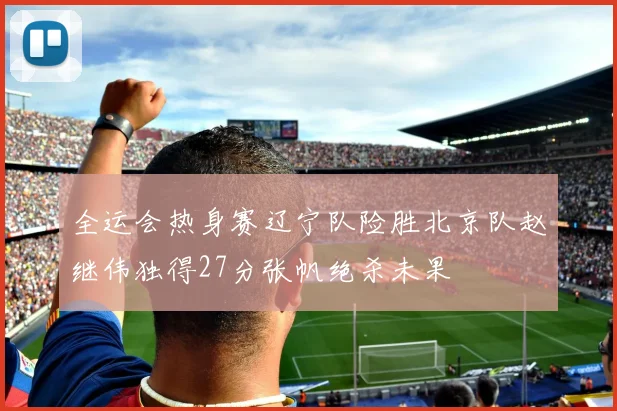 全运会热身赛辽宁队险胜北京队赵继伟独得27分张帆绝杀未果