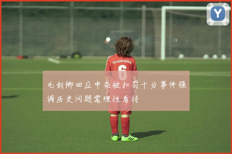 毛剑卿回应申花被扣罚十分事件强调历史问题需理性看待