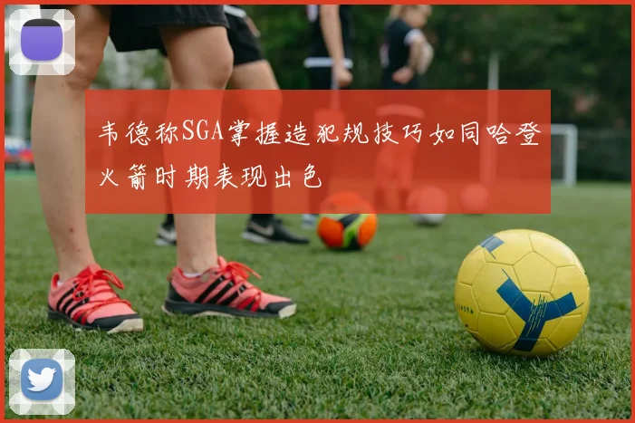 韦德称SGA掌握造犯规技巧如同哈登火箭时期表现出色