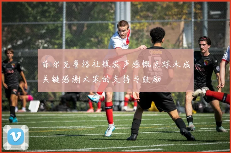 菲尔克鲁格社媒发声感慨点球未成关键感谢大家的支持与鼓励