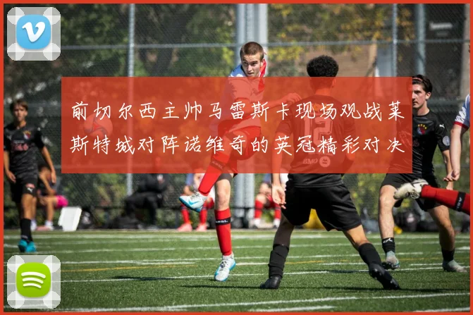 前切尔西主帅马雷斯卡现场观战莱斯特城对阵诺维奇的英冠精彩对决