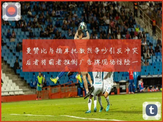 曼赞比与扬库托激烈争吵引发冲突后者将前者推倒广告牌现场惊险一幕