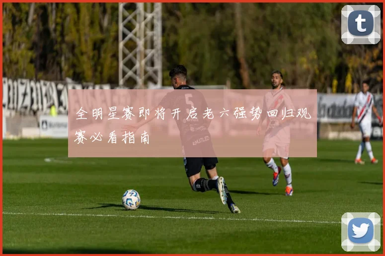 全明星赛即将开启老六强势回归观赛必看指南