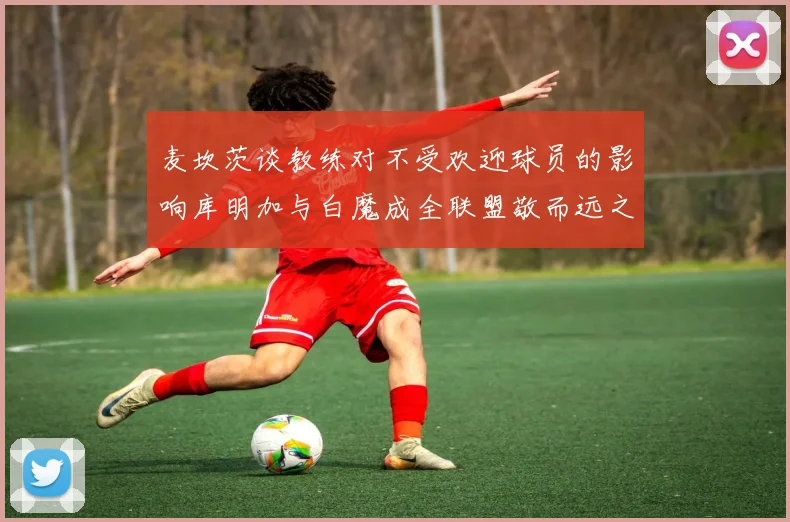 麦坎茨谈教练对不受欢迎球员的影响库明加与白魔成全联盟敬而远之的例证