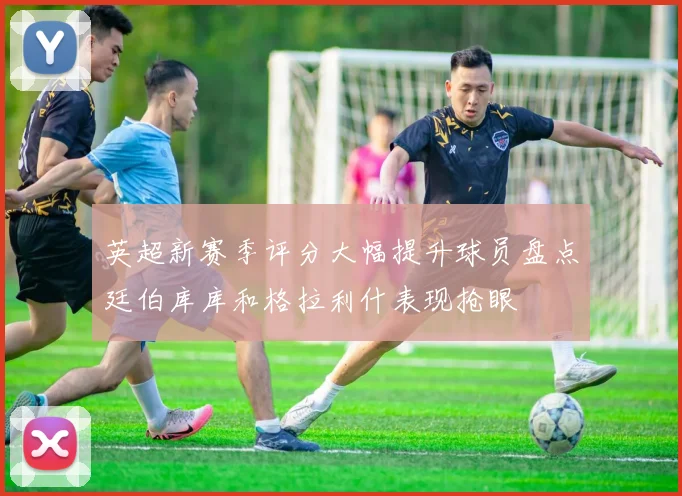 英超新赛季评分大幅提升球员盘点廷伯库库和格拉利什表现抢眼