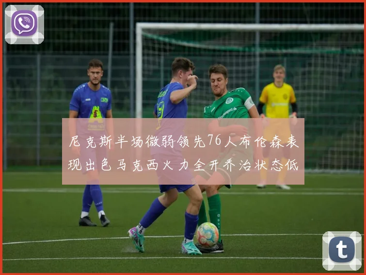 尼克斯半场微弱领先76人布伦森表现出色马克西火力全开乔治状态低迷