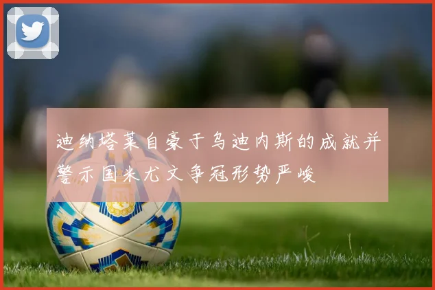 迪纳塔莱自豪于乌迪内斯的成就并警示国米尤文争冠形势严峻