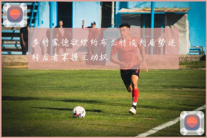 多特蒙德欲续约布兰特谈判局势逆转后者掌握主动权