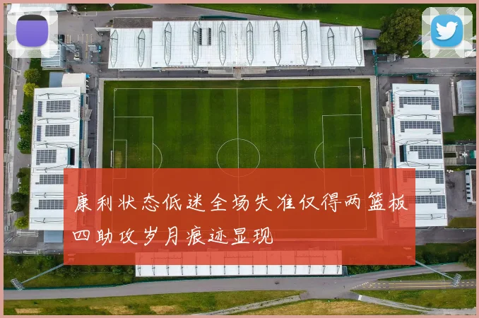 康利状态低迷全场失准仅得两篮板四助攻岁月痕迹显现