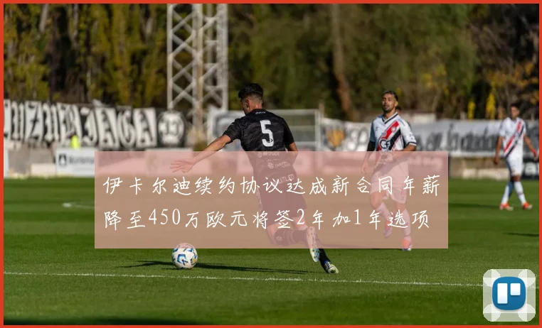 伊卡尔迪续约协议达成新合同年薪降至450万欧元将签2年加1年选项