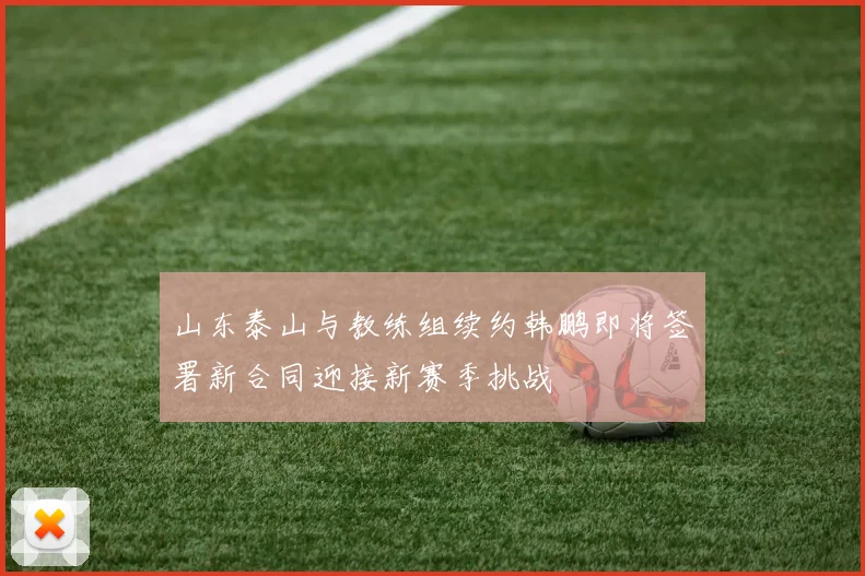 山东泰山与教练组续约韩鹏即将签署新合同迎接新赛季挑战