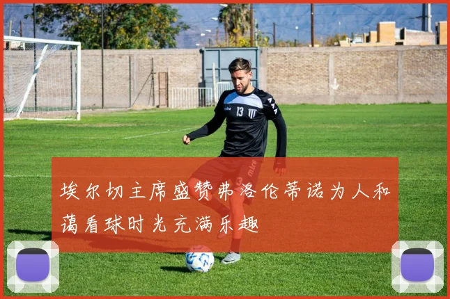 埃尔切主席盛赞弗洛伦蒂诺为人和蔼看球时光充满乐趣