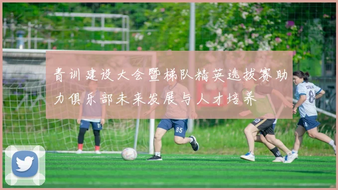 青训建设大会暨梯队精英选拔赛助力俱乐部未来发展与人才培养