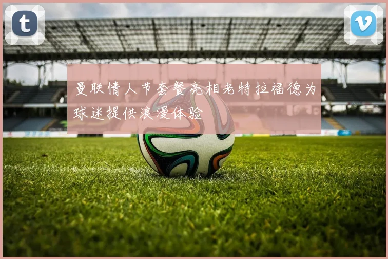 曼联情人节套餐亮相老特拉福德为球迷提供浪漫体验