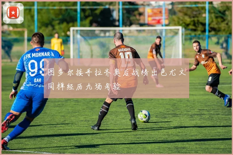 图多尔接手拉齐奥后战绩出色尤文同样经历九场考验