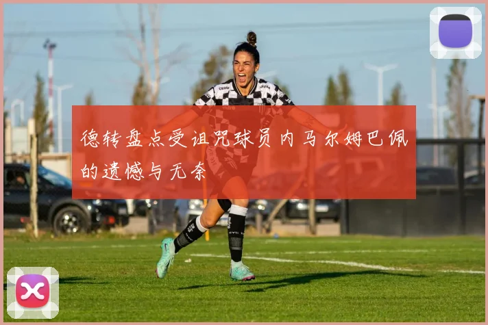 德转盘点受诅咒球员内马尔姆巴佩的遗憾与无奈