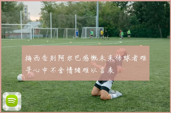 梅西告别阿尔巴感慨未来传球者难寻心中不舍情绪难以言表