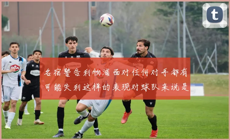 名宿警告利物浦面对任何对手都有可能失利这样的表现对球队来说是绝对不可接受的
