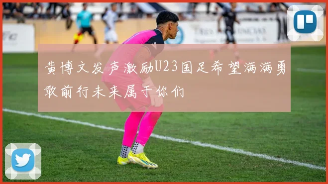 黄博文发声激励U23国足希望满满勇敢前行未来属于你们